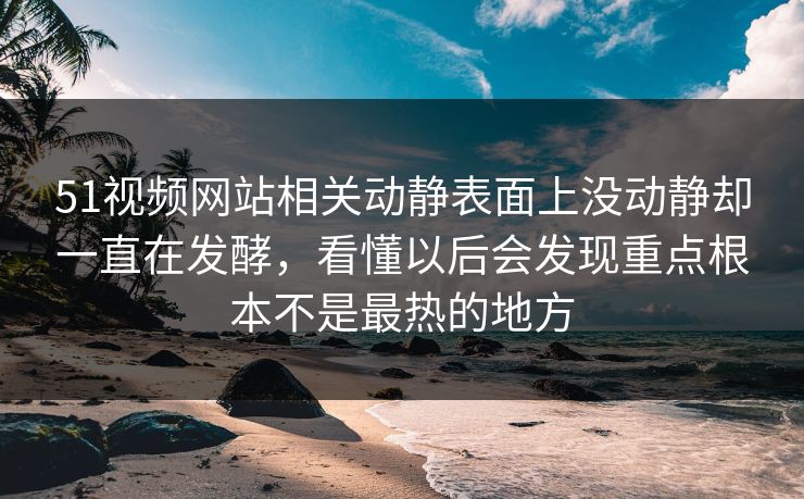 51视频网站相关动静表面上没动静却一直在发酵，看懂以后会发现重点根本不是最热的地方  第1张