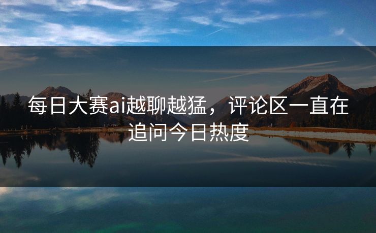 每日大赛ai越聊越猛，评论区一直在追问今日热度  第1张