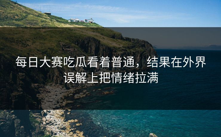 每日大赛吃瓜看着普通，结果在外界误解上把情绪拉满  第1张