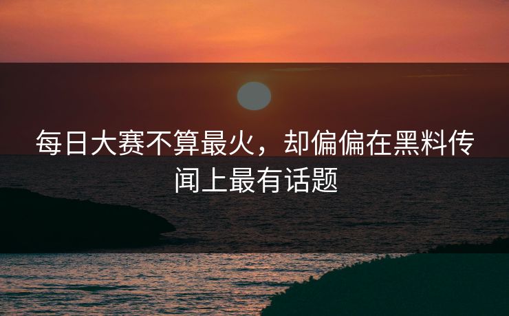 每日大赛不算最火，却偏偏在黑料传闻上最有话题