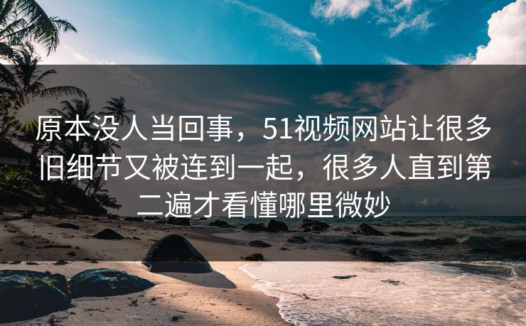 原本没人当回事，51视频网站让很多旧细节又被连到一起，很多人直到第二遍才看懂哪里微妙