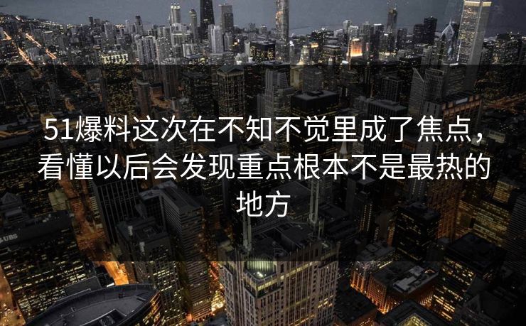 51爆料这次在不知不觉里成了焦点，看懂以后会发现重点根本不是最热的地方