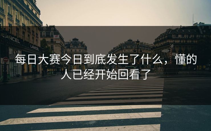 每日大赛今日到底发生了什么，懂的人已经开始回看了