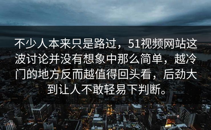 不少人本来只是路过，51视频网站这波讨论并没有想象中那么简单，越冷门的地方反而越值得回头看，后劲大到让人不敢轻易下判断。  第1张