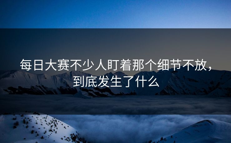 每日大赛不少人盯着那个细节不放，到底发生了什么  第1张