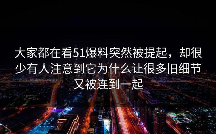 大家都在看51爆料突然被提起，却很少有人注意到它为什么让很多旧细节又被连到一起  第1张