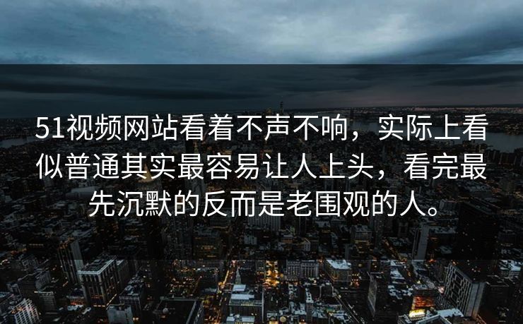 51视频网站看着不声不响，实际上看似普通其实最容易让人上头，看完最先沉默的反而是老围观的人。