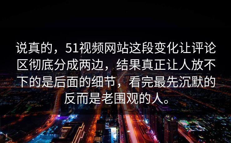说真的，51视频网站这段变化让评论区彻底分成两边，结果真正让人放不下的是后面的细节，看完最先沉默的反而是老围观的人。  第1张