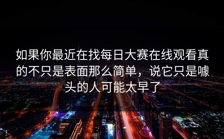 如果你最近在找每日大赛在线观看真的不只是表面那么简单，说它只是噱头的人可能太早了  第1张