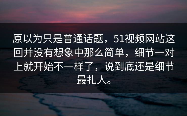 原以为只是普通话题，51视频网站这回并没有想象中那么简单，细节一对上就开始不一样了，说到底还是细节最扎人。  第1张