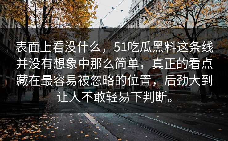 表面上看没什么，51吃瓜黑料这条线并没有想象中那么简单，真正的看点藏在最容易被忽略的位置，后劲大到让人不敢轻易下判断。  第1张