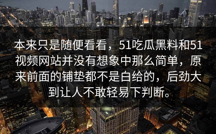 本来只是随便看看，51吃瓜黑料和51视频网站并没有想象中那么简单，原来前面的铺垫都不是白给的，后劲大到让人不敢轻易下判断。  第1张