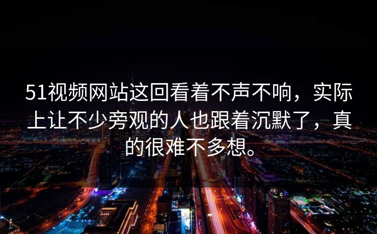 51视频网站这回看着不声不响，实际上让不少旁观的人也跟着沉默了，真的很难不多想。  第1张