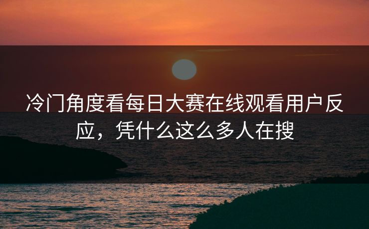 冷门角度看每日大赛在线观看用户反应，凭什么这么多人在搜  第1张