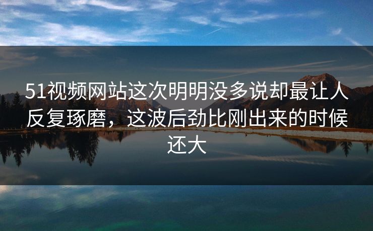51视频网站这次明明没多说却最让人反复琢磨，这波后劲比刚出来的时候还大  第1张