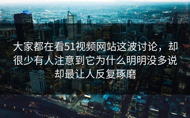大家都在看51视频网站这波讨论，却很少有人注意到它为什么明明没多说却最让人反复琢磨  第1张