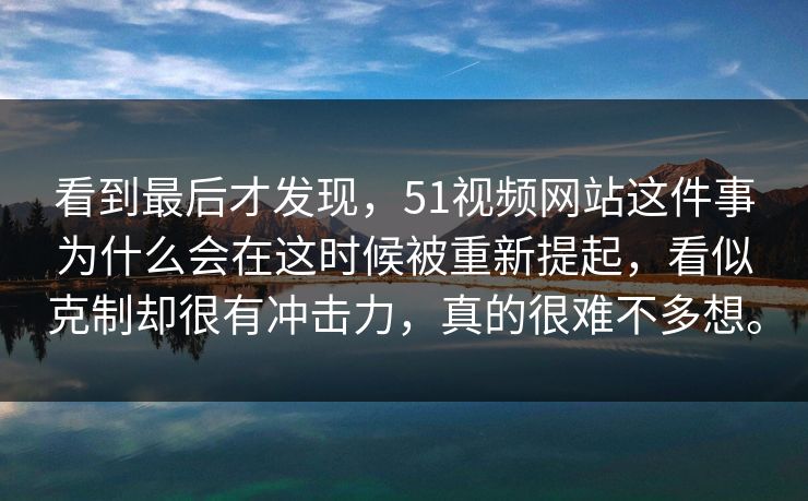看到最后才发现，51视频网站这件事为什么会在这时候被重新提起，看似克制却很有冲击力，真的很难不多想。  第1张
