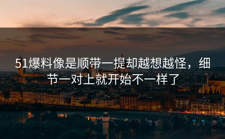 51爆料像是顺带一提却越想越怪，细节一对上就开始不一样了  第1张