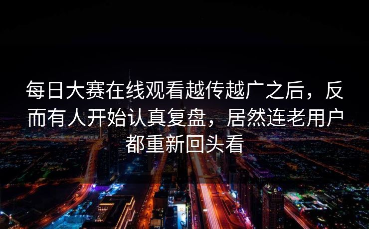 每日大赛在线观看越传越广之后，反而有人开始认真复盘，居然连老用户都重新回头看  第1张