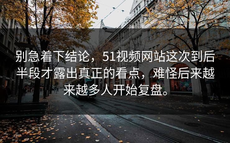别急着下结论，51视频网站这次到后半段才露出真正的看点，难怪后来越来越多人开始复盘。  第1张