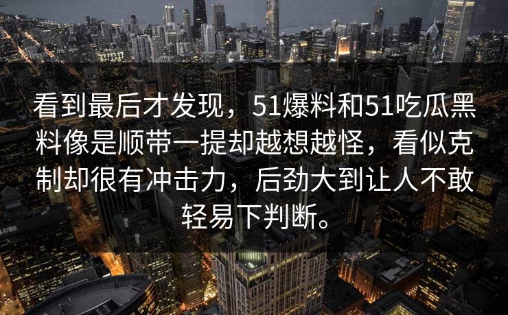 看到最后才发现，51爆料和51吃瓜黑料像是顺带一提却越想越怪，看似克制却很有冲击力，后劲大到让人不敢轻易下判断。  第1张