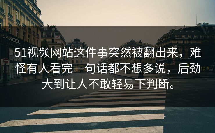 51视频网站这件事突然被翻出来，难怪有人看完一句话都不想多说，后劲大到让人不敢轻易下判断。