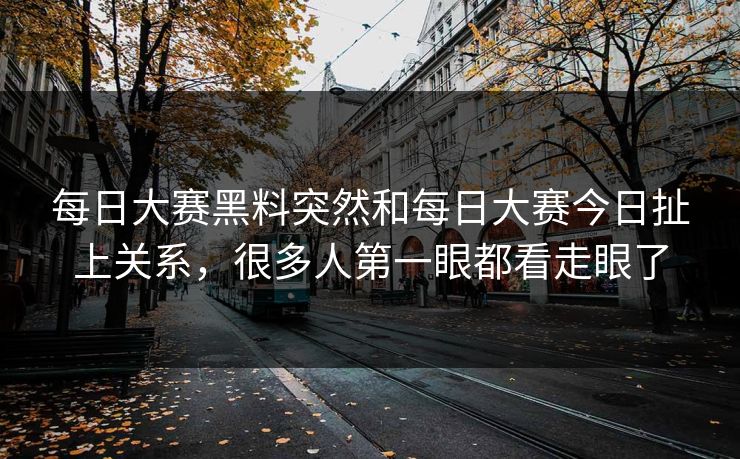 每日大赛黑料突然和每日大赛今日扯上关系，很多人第一眼都看走眼了  第1张