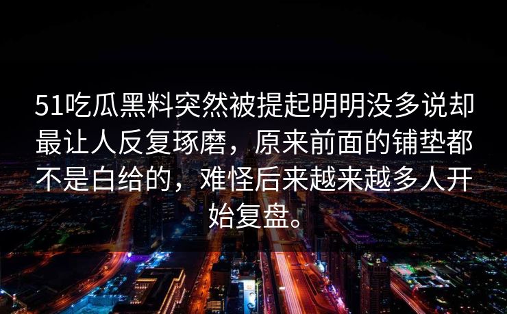 51吃瓜黑料突然被提起明明没多说却最让人反复琢磨，原来前面的铺垫都不是白给的，难怪后来越来越多人开始复盘。  第1张