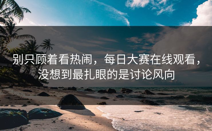 别只顾着看热闹，每日大赛在线观看，没想到最扎眼的是讨论风向  第1张