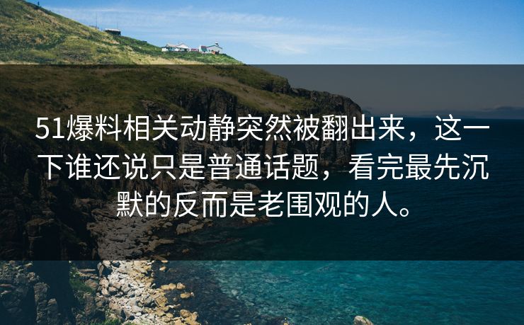 51爆料相关动静突然被翻出来，这一下谁还说只是普通话题，看完最先沉默的反而是老围观的人。  第1张