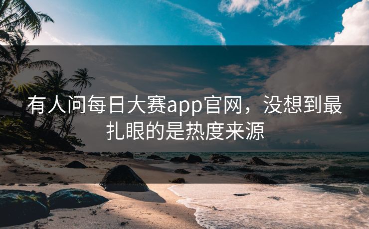 有人问每日大赛app官网，没想到最扎眼的是热度来源  第1张