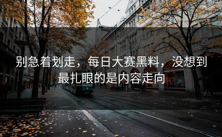 别急着划走，每日大赛黑料，没想到最扎眼的是内容走向  第1张