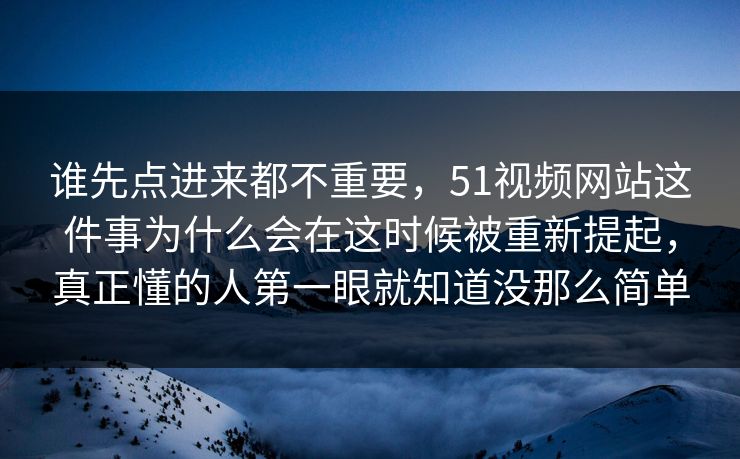 谁先点进来都不重要，51视频网站这件事为什么会在这时候被重新提起，真正懂的人第一眼就知道没那么简单  第1张